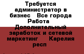 Требуется администратор в бизнес - Все города Работа » Дополнительный заработок и сетевой маркетинг   . Карелия респ.